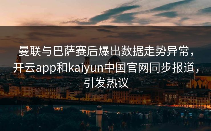 曼联与巴萨赛后爆出数据走势异常，开云app和kaiyun中国官网同步报道，引发热议