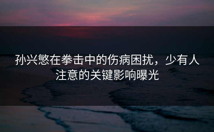 孙兴慜在拳击中的伤病困扰，少有人注意的关键影响曝光
