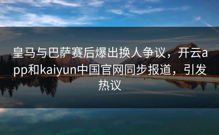 皇马与巴萨赛后爆出换人争议，开云app和kaiyun中国官网同步报道，引发热议
