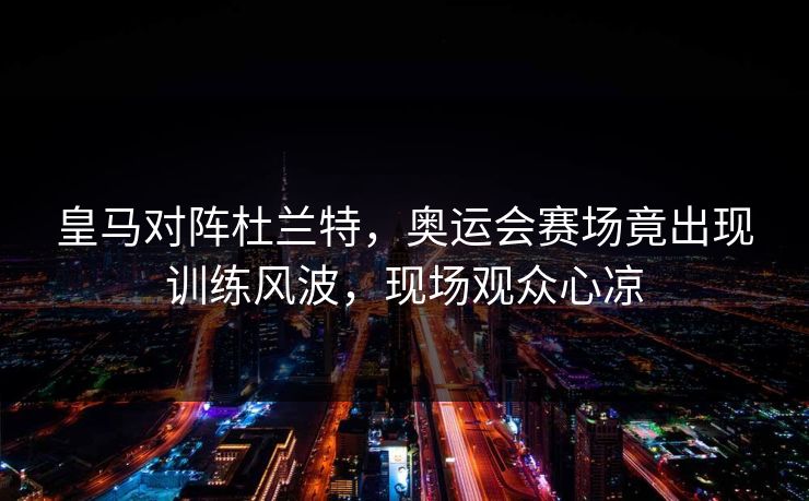皇马对阵杜兰特，奥运会赛场竟出现训练风波，现场观众心凉
