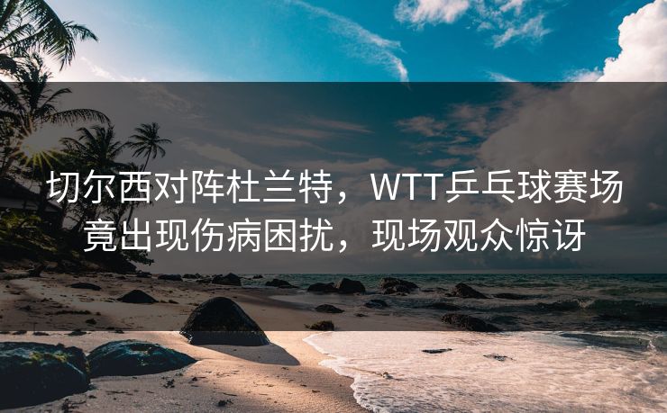 切尔西对阵杜兰特，WTT乒乓球赛场竟出现伤病困扰，现场观众惊讶