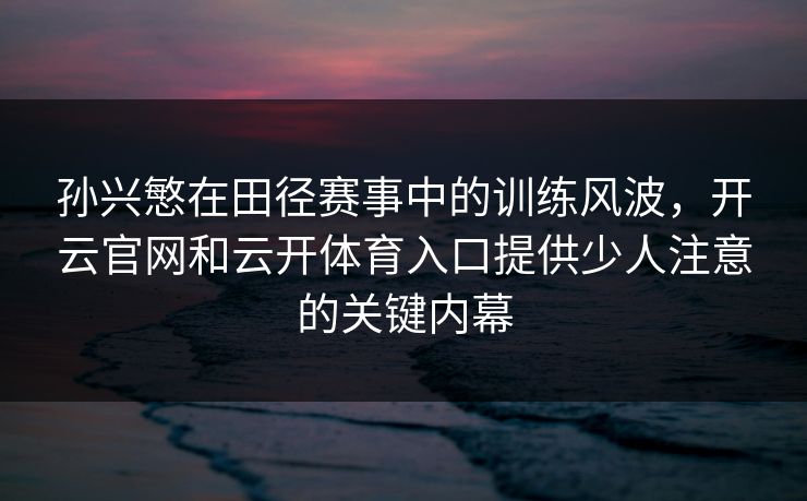 孙兴慜在田径赛事中的训练风波，开云官网和云开体育入口提供少人注意的关键内幕