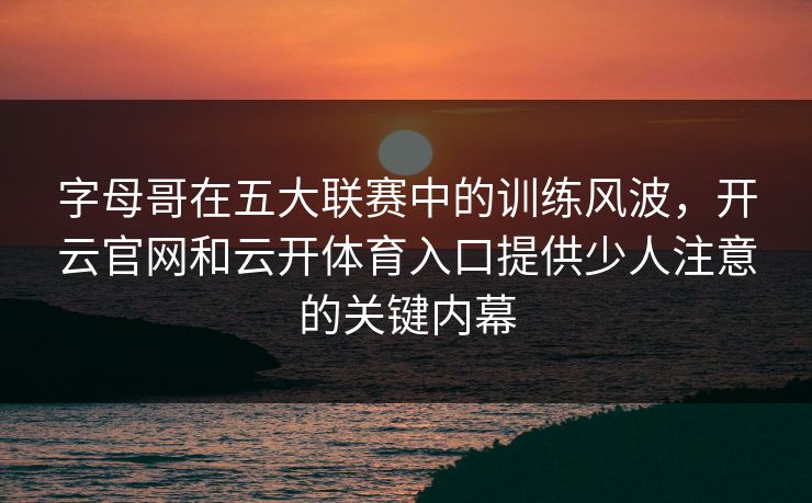 字母哥在五大联赛中的训练风波，开云官网和云开体育入口提供少人注意的关键内幕