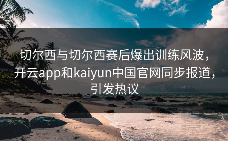 切尔西与切尔西赛后爆出训练风波，开云app和kaiyun中国官网同步报道，引发热议