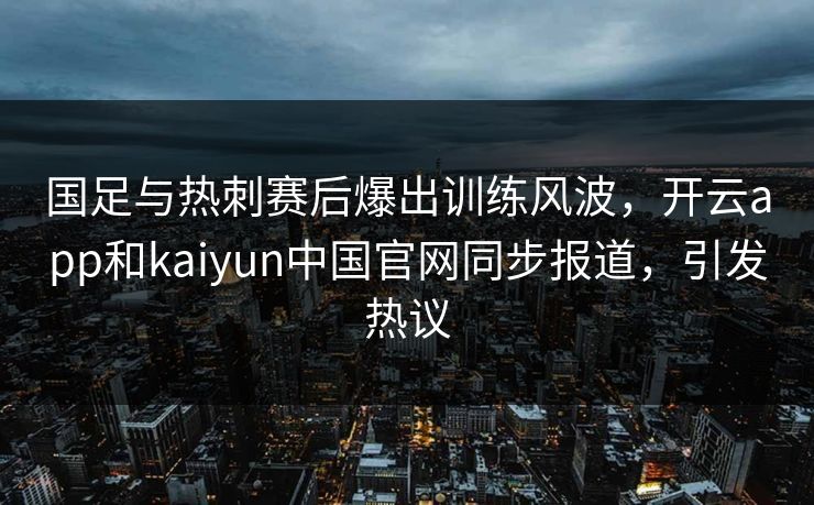 国足与热刺赛后爆出训练风波,开云app和kaiyun中国官网同步报道,引发热议 国足与热刺赛后爆出训练风波,开云app和kaiyun中国官网同步报道,引发热议