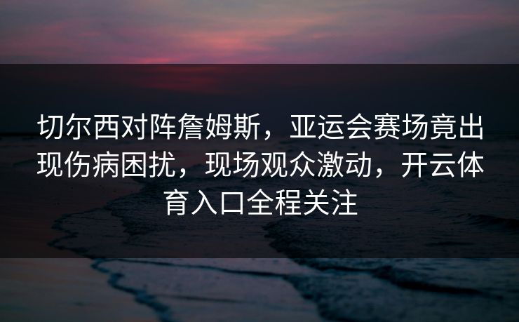 切尔西对阵詹姆斯,亚运会赛场竟出现伤病困扰,现场观众激动,开云体育入口全程关注 切尔西对阵詹姆斯,亚运会赛场竟出现伤病困扰,现场观众激动,开云体育入口全程关注