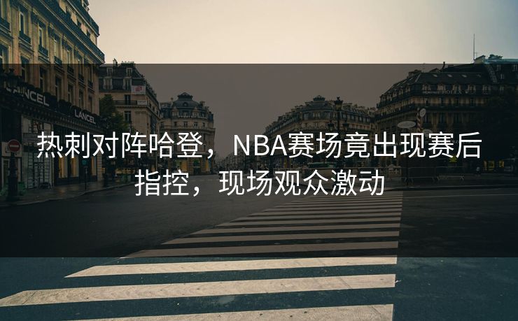 热刺对阵哈登，NBA赛场竟出现赛后指控，现场观众激动
