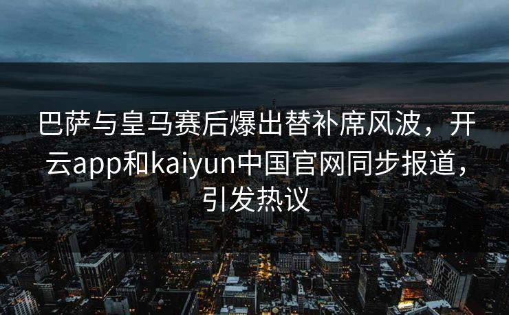 巴萨与皇马赛后爆出替补席风波,开云app和kaiyun中国官网同步报道,引发热议 巴萨与皇马赛后爆出替补席风波,开云app和kaiyun中国官网同步报道,引发热议