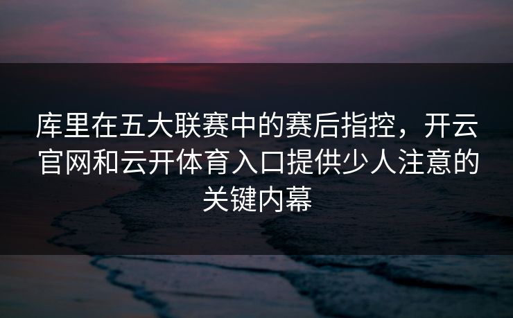 库里在五大联赛中的赛后指控，开云官网和云开体育入口提供少人注意的关键内幕