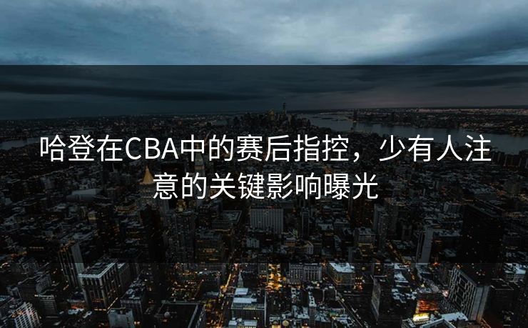 哈登在CBA中的赛后指控,少有人注意的关键影响曝光 哈登在CBA中的赛后指控,少有人注意的关键影响曝光