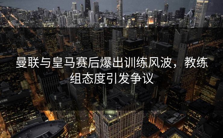 曼联与皇马赛后爆出训练风波,教练组态度引发争议 曼联与皇马赛后爆出训练风波,教练组态度引发争议