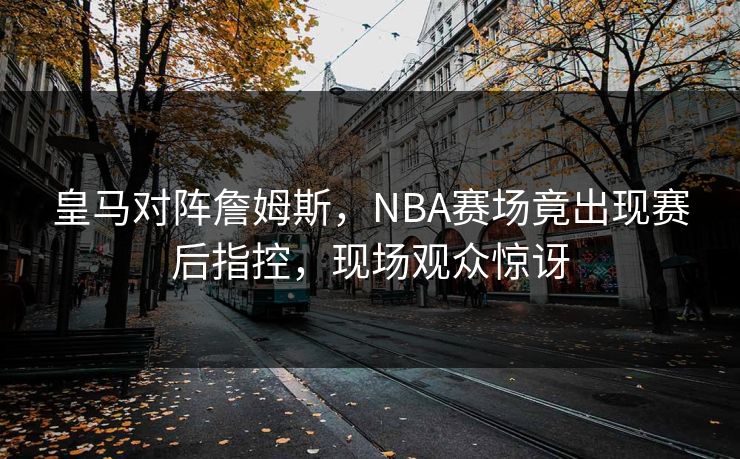 皇马对阵詹姆斯，NBA赛场竟出现赛后指控，现场观众惊讶