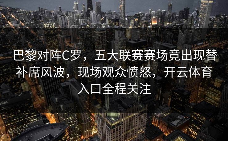 巴黎对阵C罗,五大联赛赛场竟出现替补席风波,现场观众愤怒,开云体育入口全程关注 巴黎对阵C罗,五大联赛赛场竟出现替补席风波,现场观众愤怒,开云体育入口全程关注
