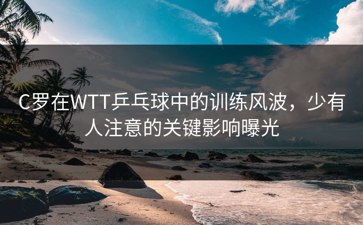 C罗在WTT乒乓球中的训练风波,少有人注意的关键影响曝光 C罗在WTT乒乓球中的训练风波,少有人注意的关键影响曝光