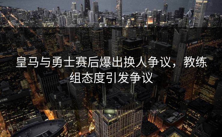 皇马与勇士赛后爆出换人争议，教练组态度引发争议