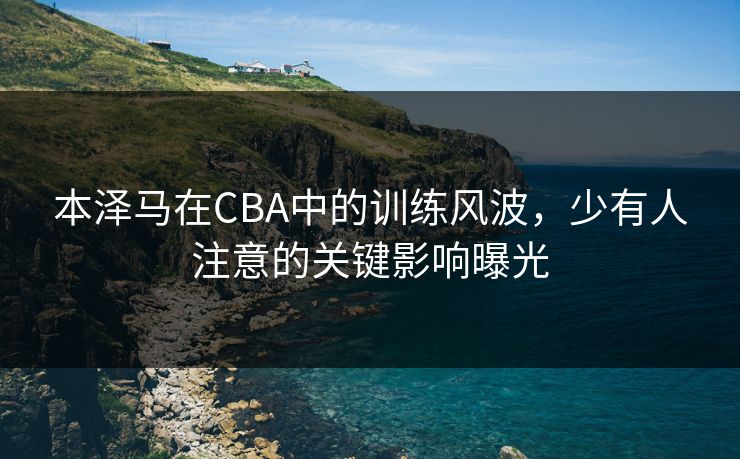 本泽马在CBA中的训练风波,少有人注意的关键影响曝光 本泽马在CBA中的训练风波,少有人注意的关键影响曝光