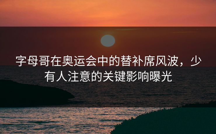 字母哥在奥运会中的替补席风波,少有人注意的关键影响曝光 字母哥在奥运会中的替补席风波,少有人注意的关键影响曝光