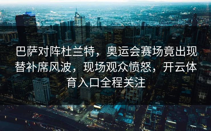 巴萨对阵杜兰特，奥运会赛场竟出现替补席风波，现场观众愤怒，开云体育入口全程关注