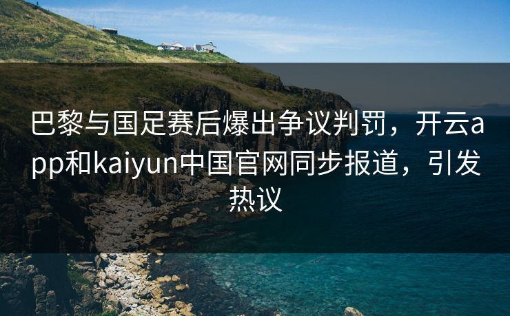 巴黎与国足赛后爆出争议判罚，开云app和kaiyun中国官网同步报道，引发热议