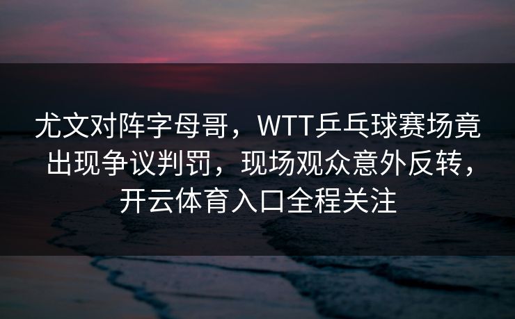 尤文对阵字母哥，WTT乒乓球赛场竟出现争议判罚，现场观众意外反转，开云体育入口全程关注