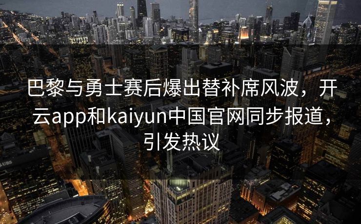 巴黎与勇士赛后爆出替补席风波，开云app和kaiyun中国官网同步报道，引发热议
