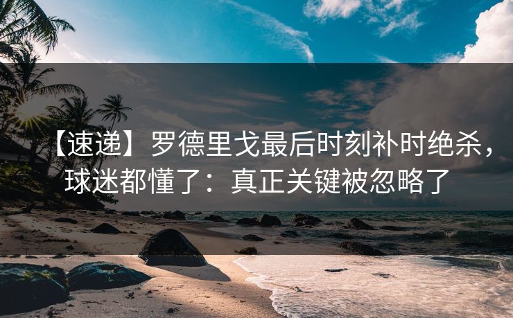 【速递】罗德里戈最后时刻补时绝杀,球迷都懂了:真正关键被忽略了 【速递】罗德里戈最后时刻补时绝杀,球迷都懂了:真正关键被忽略了